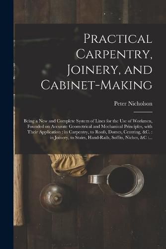 Practical Carpentry, Joinery, and Cabinet-making: Being a New and Complete System of Lines for the Use of Workmen, Founded on Accurate Geometrical and Mechanical Principles, With Their Application: in Carpentry, to Roofs, Domes, Centring, &c.: In...