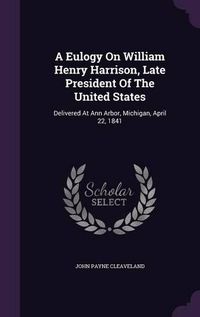 Cover image for A Eulogy on William Henry Harrison, Late President of the United States: Delivered at Ann Arbor, Michigan, April 22, 1841