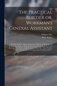 Cover image for The Practical Builder or, Workman's General Assistant: Shewing the Most Approved and Easy Methods for Drawing and Working the Whole or Separate Part of Any Building, as, the Use of the Tramel for Groins, Angle-brackets, Niches, &c.: Semi-circular...