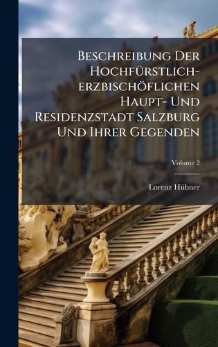 Cover image for Beschreibung Der HochfA1/4rstlich-erzbischoeflichen Haupt- Und Residenzstadt Salzburg Und Ihrer Gegenden