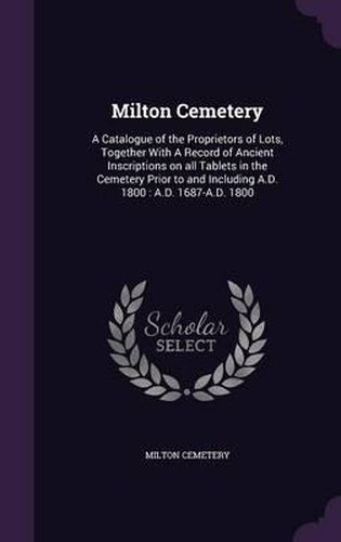 Cover image for Milton Cemetery: A Catalogue of the Proprietors of Lots, Together with a Record of Ancient Inscriptions on All Tablets in the Cemetery Prior to and Including A.D. 1800: A.D. 1687-A.D. 1800