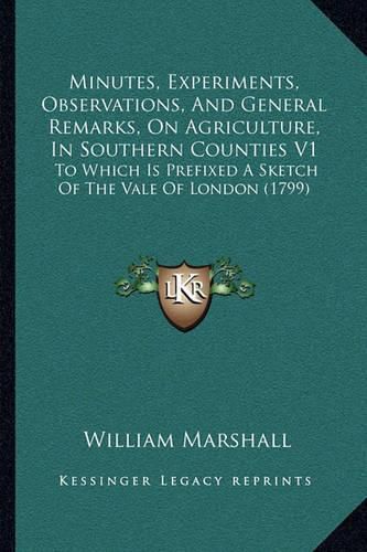 Minutes, Experiments, Observations, and General Remarks, on Agriculture, in Southern Counties V1: To Which Is Prefixed a Sketch of the Vale of London (1799)