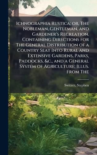 Cover image for Ichnographia Rustica; or, The Nobleman, Gentleman, and Gardener's Recreation. Containing Directions for The General Distribution of a Country Seat Into Rural and Extensive Gardens, Parks, Paddocks, &c., and a General System of Agriculture; Illus. From The