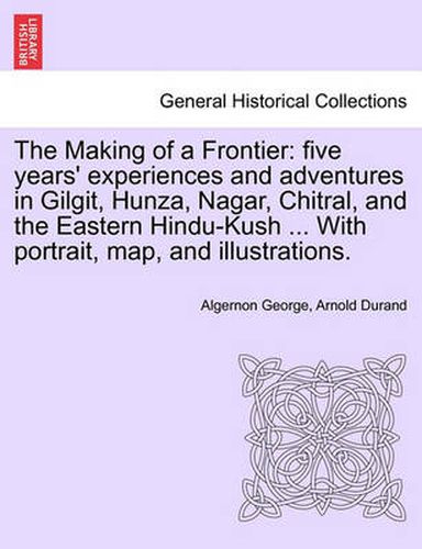 Cover image for The Making of a Frontier: Five Years' Experiences and Adventures in Gilgit, Hunza, Nagar, Chitral, and the Eastern Hindu-Kush ... with Portrait, Map, and Illustrations.