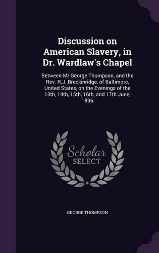 Cover image for Discussion on American Slavery, in Dr. Wardlaw's Chapel: Between MR George Thompson, and the REV. R.J. Breckinridge, of Baltimore, United States, on the Evenings of the 13th, 14th, 15th, 16th, and 17th June, 1836