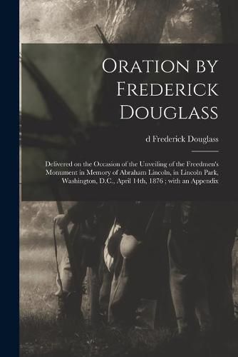 Cover image for Oration by Frederick Douglass: Delivered on the Occasion of the Unveiling of the Freedmen's Monument in Memory of Abraham Lincoln, in Lincoln Park, Washington, D.C., April 14th, 1876; With an Appendix