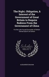 Cover image for The Right, Obligation, & Interest of the Government of Great Britain to Require Redress from the Government of China: For the Late Forced Surrender of British-Owned Opium at Canton