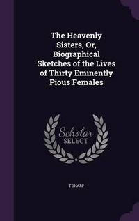 Cover image for The Heavenly Sisters, Or, Biographical Sketches of the Lives of Thirty Eminently Pious Females