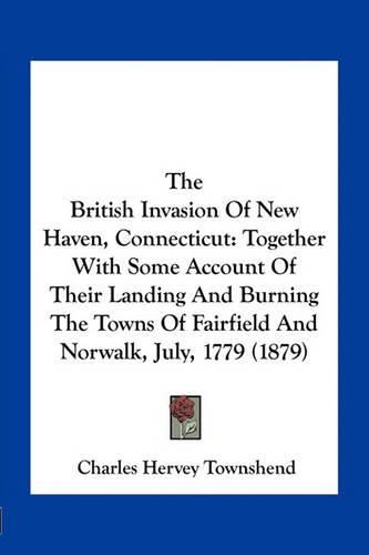 The British Invasion of New Haven, Connecticut: Together with Some Account of Their Landing and Burning the Towns of Fairfield and Norwalk, July, 1779 (1879)