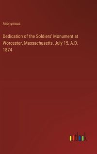 Cover image for Dedication of the Soldiers' Monument at Worcester, Massachusetts, July 15, A.D. 1874