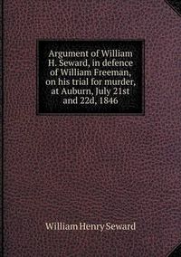 Cover image for Argument of William H. Seward, in defence of William Freeman, on his trial for murder, at Auburn, July 21st and 22d, 1846