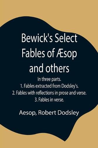Cover image for Bewick's Select Fables of AEsop and others; In three parts. 1. Fables extracted from Dodsley's. 2. Fables with reflections in prose and verse. 3. Fables in verse.