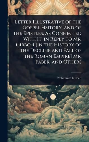 Cover image for Letter Illustrative of the Gospel Hsitory, and of the Epistles, As Connected With It, in Reply to Mr. Gibbon [In the History of the Decline and Fall of the Roman Empire] Mr. Faber, and Others