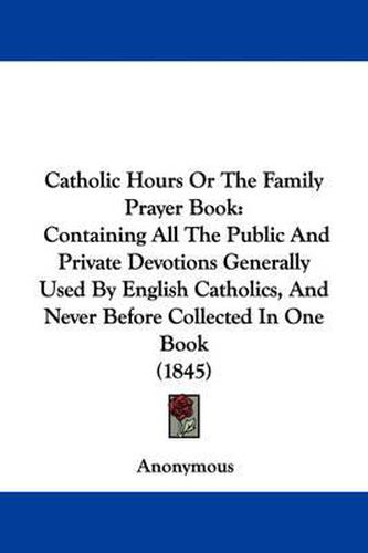 Cover image for Catholic Hours Or The Family Prayer Book: Containing All The Public And Private Devotions Generally Used By English Catholics, And Never Before Collected In One Book (1845)