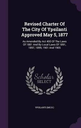 Cover image for Revised Charter of the City of Ypsilanti Approved May 5, 1877: As Amended by ACT 400 of the Laws of 1881 and by Local Laws of 1891, 1897, 1899, 1901 and 1905