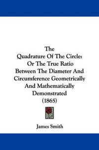 Cover image for The Quadrature of the Circle: Or the True Ratio Between the Diameter and Circumference Geometrically and Mathematically Demonstrated (1865)