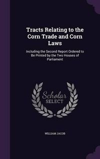 Cover image for Tracts Relating to the Corn Trade and Corn Laws: Including the Second Report Ordered to Be Printed by the Two Houses of Parliament