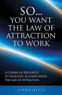 Cover image for So...You Want the Law of Attraction to Work: A Course of Resources to Facilitate Accomplishing the Law of Attraction