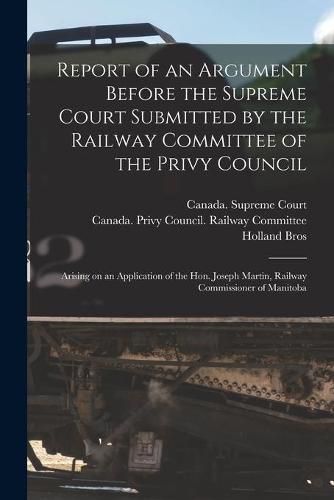 Cover image for Report of an Argument Before the Supreme Court Submitted by the Railway Committee of the Privy Council [microform]: Arising on an Application of the Hon. Joseph Martin, Railway Commissioner of Manitoba