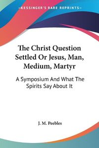 Cover image for The Christ Question Settled or Jesus, Man, Medium, Martyr: A Symposium and What the Spirits Say about It