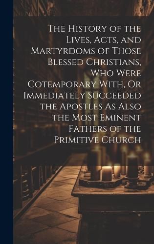 Cover image for The History of the Lives, Acts, and Martyrdoms of Those Blessed Christians, Who Were Cotemporary With, Or Immediately Succeeded the Apostles As Also the Most Eminent Fathers of the Primitive Church