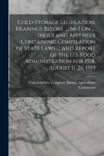 Cover image for Cold-Storage Legislation, Hearings Before ..., 66-1 On ..., Index and Appendix Containing Compilation of State Laws ..., and Report of the U.S. Food Administration for 1918, August 11-26, 1919