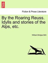 Cover image for By the Roaring Reuss. Idylls and Stories of the Alps, Etc.