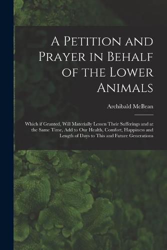 Cover image for A Petition and Prayer in Behalf of the Lower Animals [microform]: Which If Granted, Will Materially Lessen Their Sufferings and at the Same Time, Add to Our Health, Comfort, Happiness and Length of Days to This and Future Generations