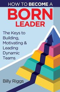 Cover image for How to Become a Born Leader: Keys to Building, Motivating, and Leading Dynamic Teams