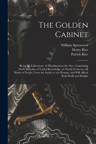 The Golden Cabinet: Being the Laboratory, or Handmaid to the Arts: Containing Such Branches of Useful Knowledge, as Nearly Concerns All Kinds of People, From the Squire to the Peasant, and Will Afford Both Profit and Delight