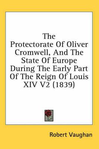 Cover image for The Protectorate of Oliver Cromwell, and the State of Europe During the Early Part of the Reign of Louis XIV V2 (1839)