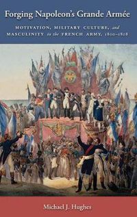 Cover image for Forging Napoleon's Grande Armee: Motivation, Military Culture, and Masculinity in the French Army, 1800-1808