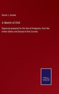 Cover image for A Sketch of Chili: Expressly prepared for the Use of Emigrants, from the Unites States and Europe to that Country