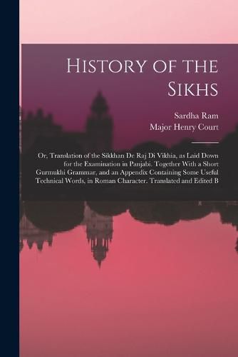 Cover image for History of the Sikhs; or, Translation of the Sikkhan de raj di Vikhia, as Laid Down for the Examination in Panjabi. Together With a Short Gurmukhi Grammar, and an Appendix Containing Some Useful Technical Words, in Roman Character. Translated and Edited B