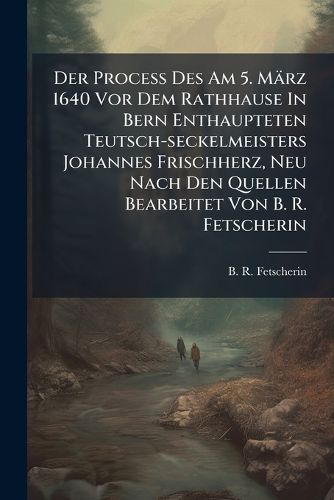 Cover image for Der Proce Des Am 5. M Rz 1640 VOR Dem Rathhause in Bern Enthaupteten Teutsch-Seckelmeisters Johannes Frischherz, Neu Nach Den Quellen Bearbeitet Von B. R. Fetscherin...