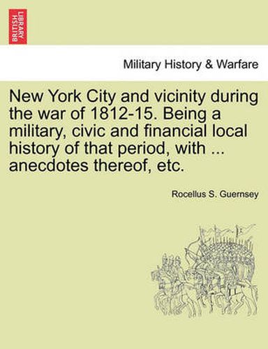 Cover image for New York City and Vicinity During the War of 1812-15. Being a Military, Civic and Financial Local History of That Period, with ... Anecdotes Thereof, Etc.