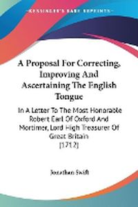 Cover image for A Proposal For Correcting, Improving And Ascertaining The English Tongue: In A Letter To The Most Honorable Robert Earl Of Oxford And Mortimer, Lord High Treasurer Of Great Britain (1712)