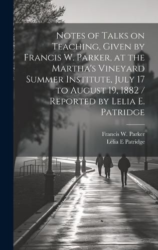 Cover image for Notes of Talks on Teaching, Given by Francis W. Parker, at the Martha's Vineyard Summer Institute, July 17 to August 19, 1882 / Reported by Lelia E. Patridge