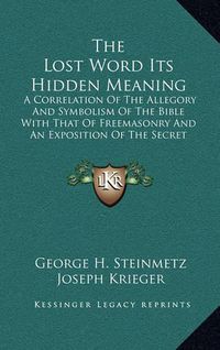 Cover image for The Lost Word Its Hidden Meaning: A Correlation of the Allegory and Symbolism of the Bible with That of Freemasonry and an Exposition of the Secret Doctrine