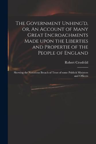 The Government Unhing'd, or, An Account of Many Great Encroachments Made Upon the Liberties and Propertie of the People of England: Shewing the Notorious Breach of Trust of Some Publick Ministers and Officers