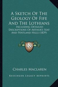 Cover image for A Sketch of the Geology of Fife and the Lothians: Including Detailed Descriptions of Arthur's Seat and Pentland Hills (1839)