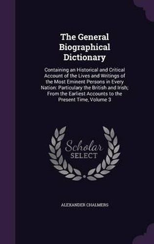 Cover image for The General Biographical Dictionary: Containing an Historical and Critical Account of the Lives and Writings of the Most Eminent Persons in Every Nation: Particulary the British and Irish; From the Earliest Accounts to the Present Time, Volume 3