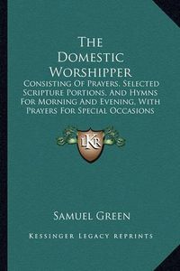 Cover image for The Domestic Worshipper: Consisting of Prayers, Selected Scripture Portions, and Hymns for Morning and Evening, with Prayers for Special Occasions (1850)