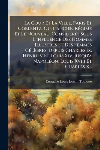 Cover image for La Cour Et La Ville, Paris Et Coblentz, Ou, L'ancien Regime Et Le Nouveau, Consideres Sous L'influence Des Hommes Illustres Et Des Femmes Celebres, Depuis Charles Ix, Henri Iv Et Louis Xiv, Jusqu'a Napoleon, Louis Xviii Et Charles X...
