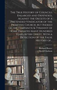 Cover image for The True History of Councils Enlarged and Defended, Against the Deceits of a Pretended Vindicator of the Primitive Church, but Indeed of the Tympanite & Tyranny of Some Prelates Many Hundred Years After Christ. With a Detection of the False History Of...