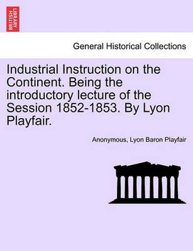 Cover image for Industrial Instruction on the Continent. Being the Introductory Lecture of the Session 1852-1853. by Lyon Playfair.