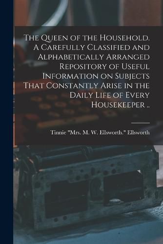 The Queen of the Household. A Carefully Classified and Alphabetically Arranged Repository of Useful Information on Subjects That Constantly Arise in the Daily Life of Every Housekeeper ..