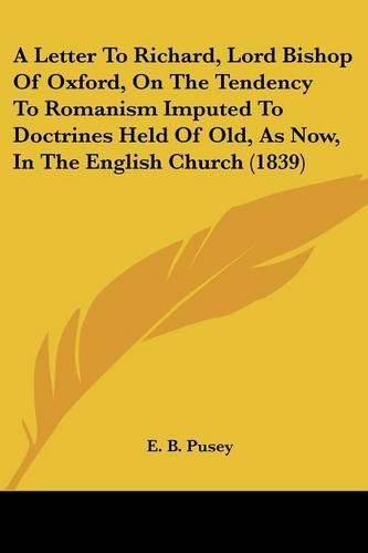 Cover image for A Letter to Richard, Lord Bishop of Oxford, on the Tendency to Romanism Imputed to Doctrines Held of Old, as Now, in the English Church (1839)