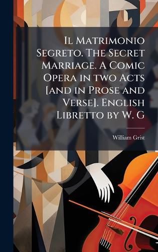 Cover image for Il Matrimonio Segreto. The Secret Marriage. A Comic Opera in two Acts [and in Prose and Verse]. English Libretto by W. G