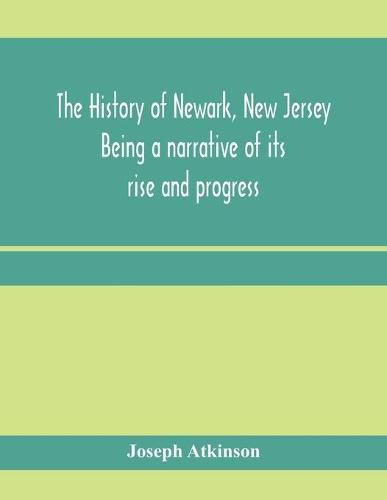 Cover image for The history of Newark, New Jersey, being a narrative of its rise and progress, from the settlement in May, 1666, by emigrants from Connecticut to the present time, including a sketch of the press of Newark, from 1791 to 1878